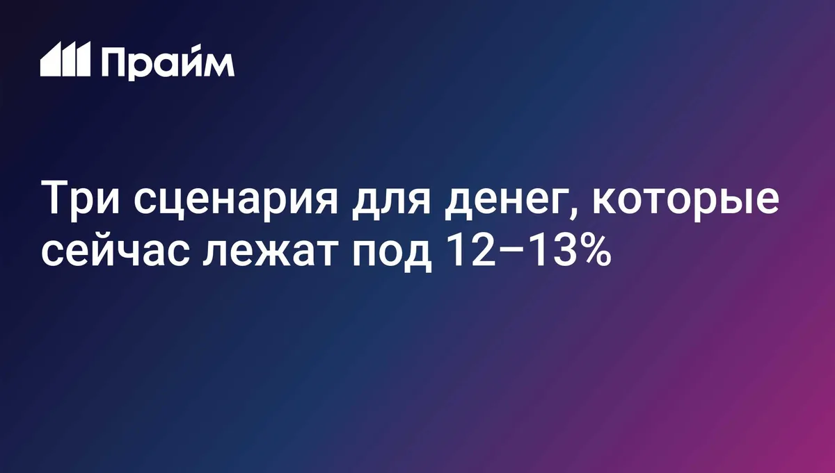 Три сценария для денег, которые сейчас лежат под 12–13%