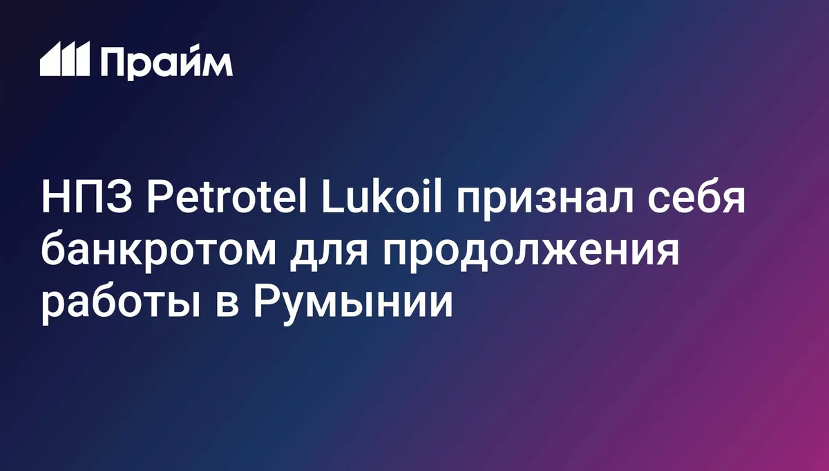 НПЗ Petrotel Lukoil признал себя банкротом для продолжения работы в Румынии