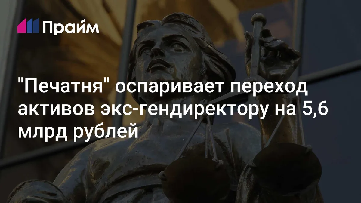 "Печатня" оспаривает переход активов экс-гендиректору на 5,6 млрд рублей