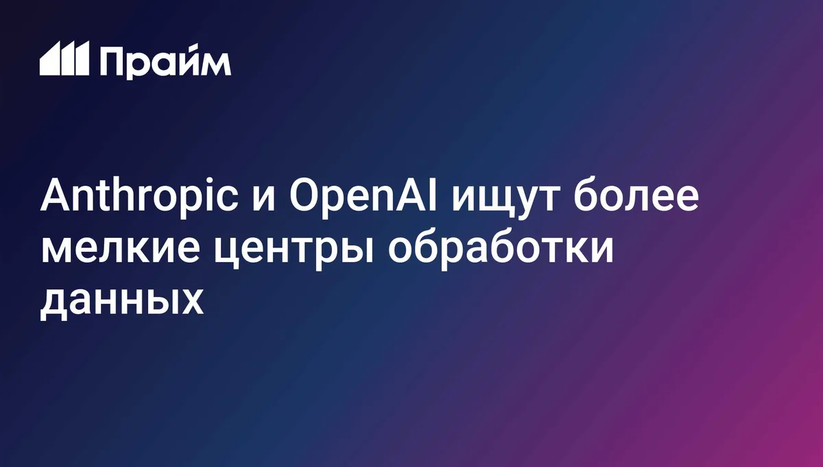 Anthropic и OpenAI ищут более мелкие центры обработки данных