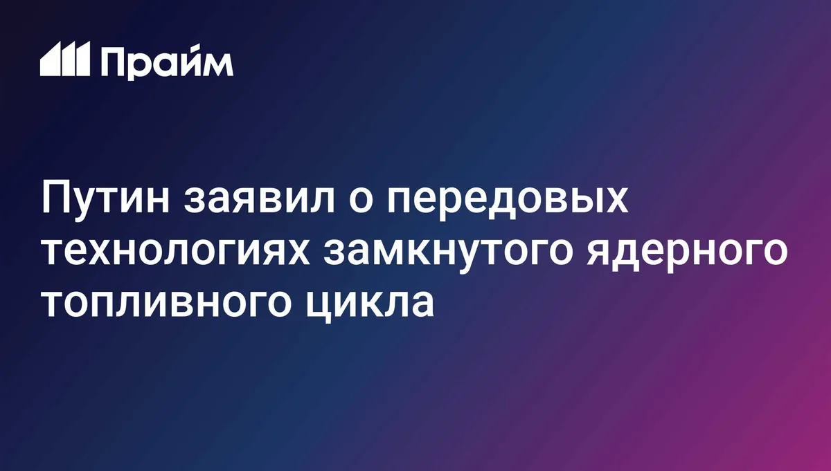 Путин заявил о передовых технологиях замкнутого ядерного топливного цикла