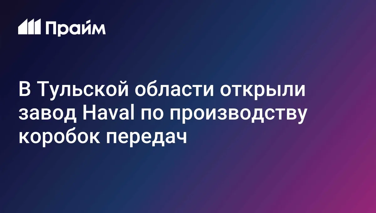 В Тульской области открыли завод Haval по производству коробок передач